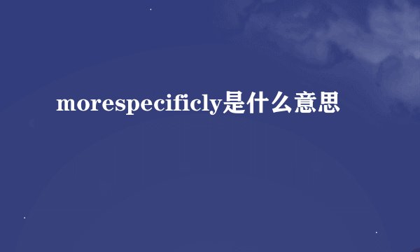 morespecificly是什么意思