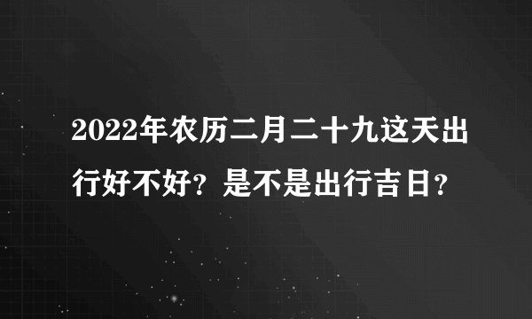 2022年农历二月二十九这天出行好不好？是不是出行吉日？