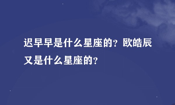 迟早早是什么星座的？欧皓辰又是什么星座的？
