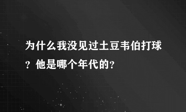 为什么我没见过土豆韦伯打球？他是哪个年代的？