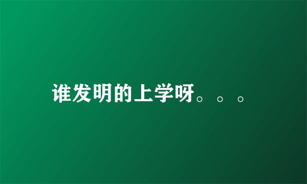 谁发明的上学呀。。。