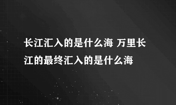 长江汇入的是什么海 万里长江的最终汇入的是什么海