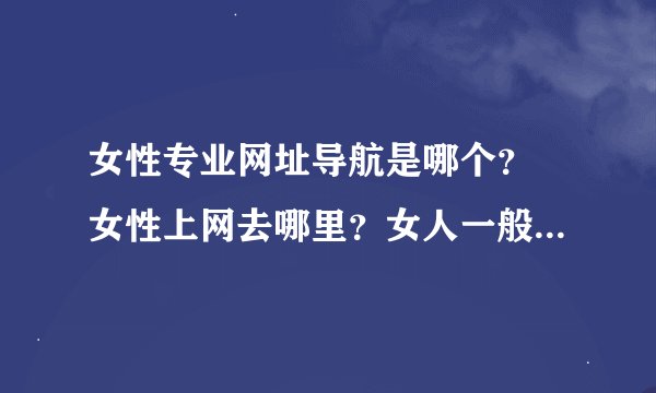 女性专业网址导航是哪个？ 女性上网去哪里？女人一般设哪个网址导航为首页？女性都喜欢在网上做什么？