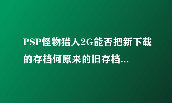 PSP怪物猎人2G能否把新下载的存档何原来的旧存档重合？能的话要怎做？