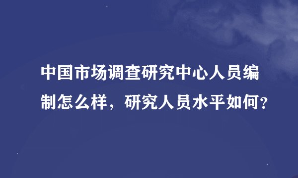 中国市场调查研究中心人员编制怎么样，研究人员水平如何？