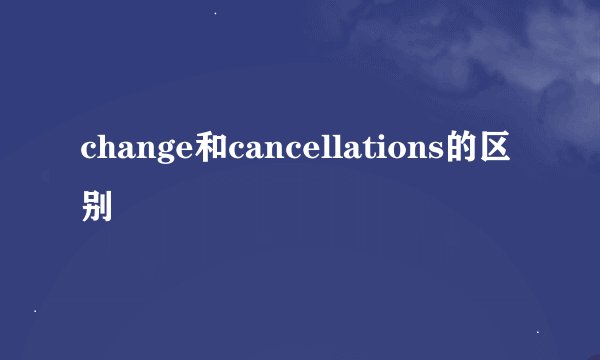 change和cancellations的区别