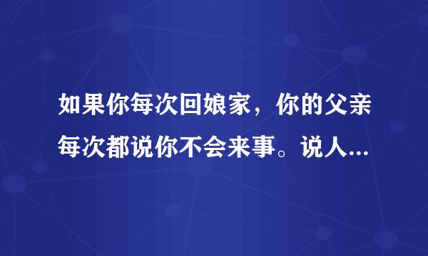 如果你每次回娘家，你的父亲每次都说你不会来事。说人家的姑娘会说话说你不会说，你该怎么办？