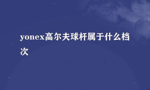 yonex高尔夫球杆属于什么档次