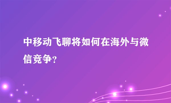 中移动飞聊将如何在海外与微信竞争？