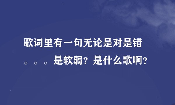 歌词里有一句无论是对是错 。。。是软弱？是什么歌啊？