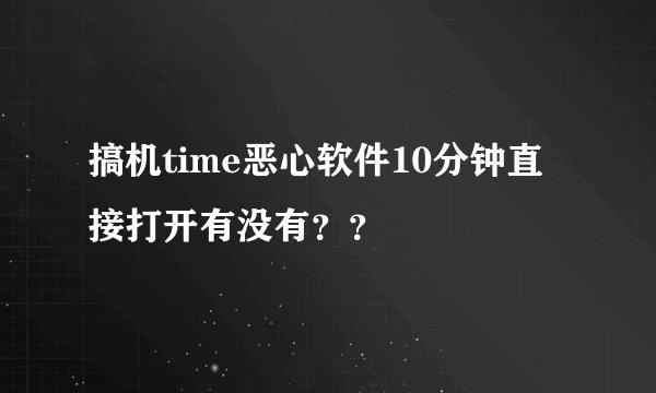 搞机time恶心软件10分钟直接打开有没有？？