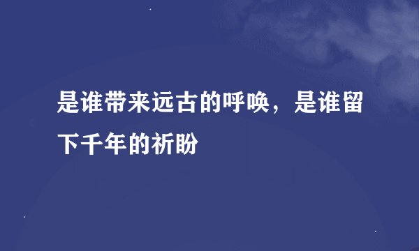 是谁带来远古的呼唤，是谁留下千年的祈盼