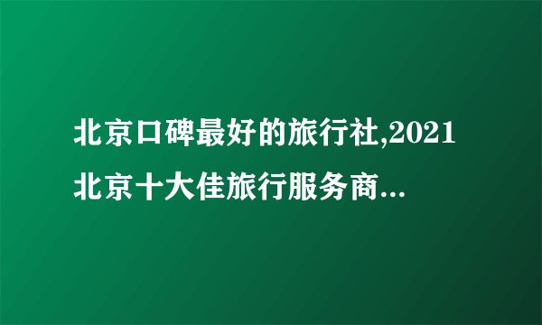 北京口碑最好的旅行社,2021北京十大佳旅行服务商排行榜(北京十大旅游公司排名)