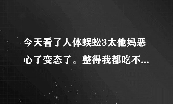 今天看了人体蜈蚣3太他妈恶心了变态了。整得我都吃不下饭了，导演怎么能拍出这么变态的电影啊！