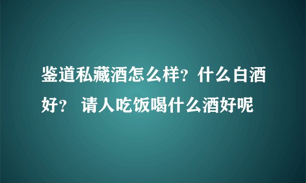 鉴道私藏酒怎么样？什么白酒好？ 请人吃饭喝什么酒好呢