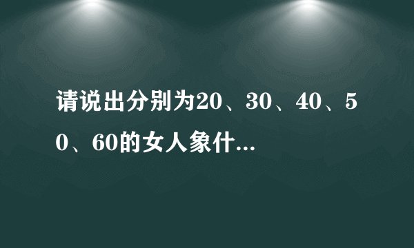 请说出分别为20、30、40、50、60的女人象什么？比如！