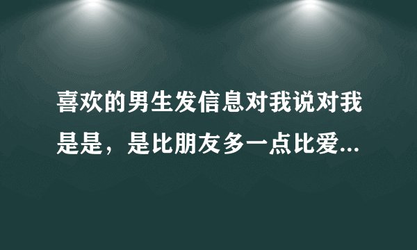 喜欢的男生发信息对我说对我是是，是比朋友多一点比爱人少一点，是什么意思？
