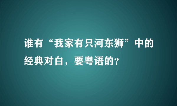 谁有“我家有只河东狮”中的经典对白，要粤语的？