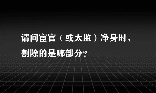 请问宦官（或太监）净身时，割除的是哪部分？