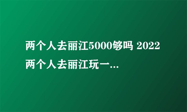 两个人去丽江5000够吗 2022两个人去丽江玩一个星期要多少钱