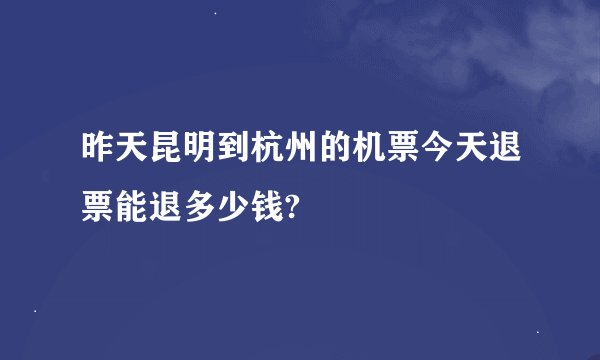 昨天昆明到杭州的机票今天退票能退多少钱?