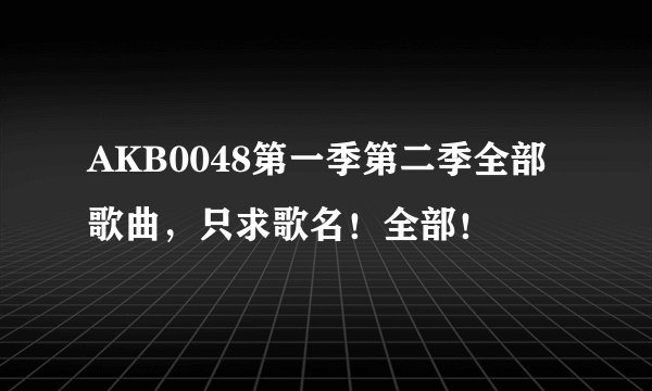 AKB0048第一季第二季全部歌曲，只求歌名！全部！