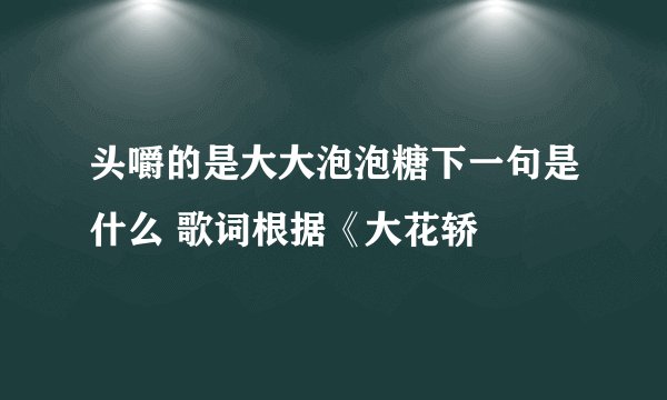 头嚼的是大大泡泡糖下一句是什么 歌词根据《大花轿