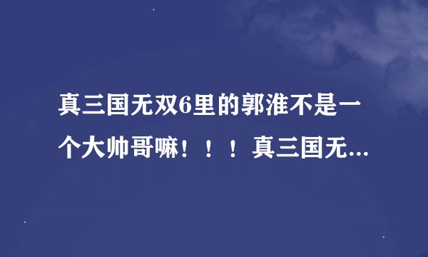 真三国无双6里的郭淮不是一个大帅哥嘛！！！真三国无双6特别版怎么成了猥琐大叔？？