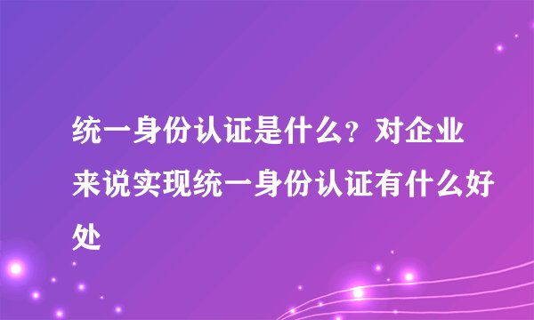 统一身份认证是什么？对企业来说实现统一身份认证有什么好处