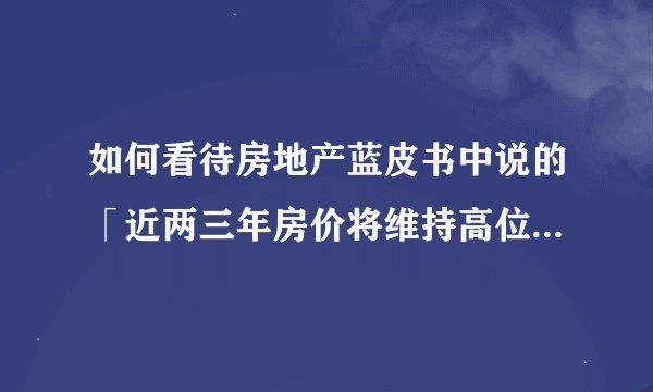 如何看待房地产蓝皮书中说的「近两三年房价将维持高位盘整」？房价未来走向将如何？