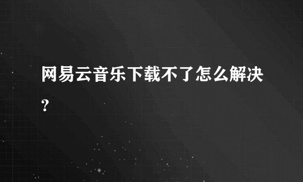 网易云音乐下载不了怎么解决？