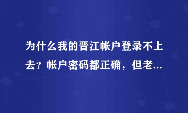 为什么我的晋江帐户登录不上去？帐户密码都正确，但老显示登录失败？ 求强人帮帮忙，我真的很急！！