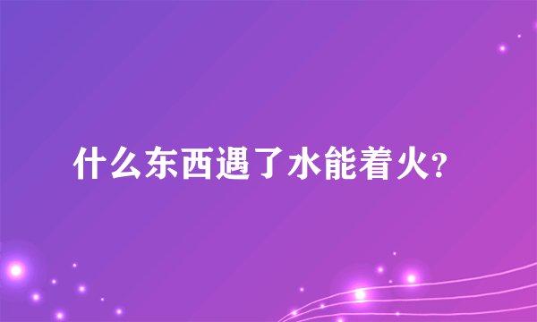 什么东西遇了水能着火？