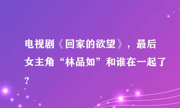 电视剧《回家的欲望》，最后女主角“林品如”和谁在一起了？