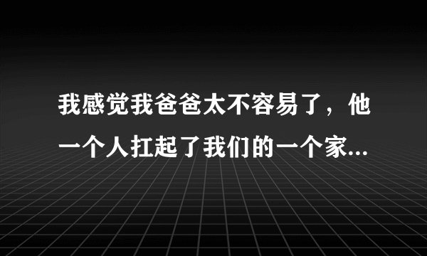 我感觉我爸爸太不容易了，他一个人扛起了我们的一个家，压力很大。我该怎么办?