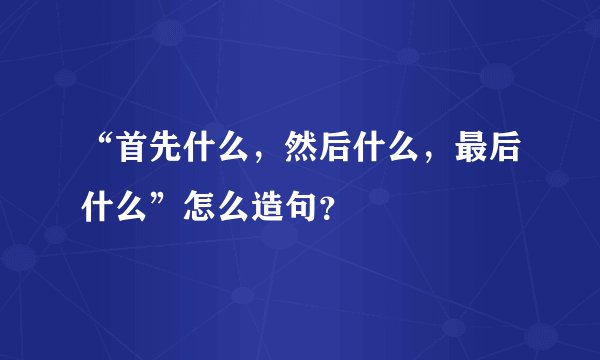 “首先什么，然后什么，最后什么”怎么造句？