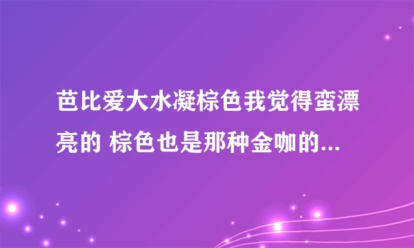 芭比爱大水凝棕色我觉得蛮漂亮的 棕色也是那种金咖的感觉 但是戴上去会不会有白内障的感觉啊？ 还有 它是1