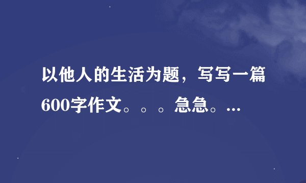 以他人的生活为题，写写一篇600字作文。。。急急。。。。高中水平！！！