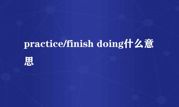 practice/finish doing什么意思