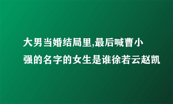 大男当婚结局里,最后喊曹小强的名字的女生是谁徐若云赵凯