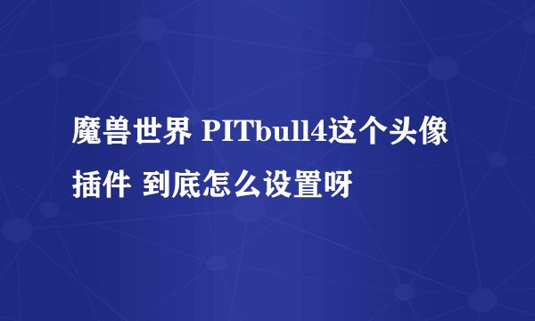 魔兽世界 PITbull4这个头像插件 到底怎么设置呀