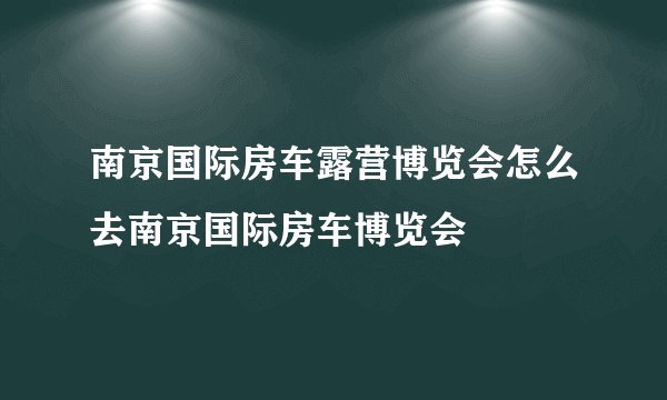 南京国际房车露营博览会怎么去南京国际房车博览会