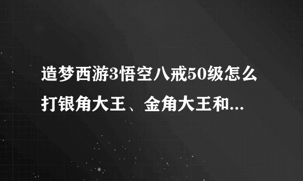 造梦西游3悟空八戒50级怎么打银角大王、金角大王和水下迷宫？（要详细，最好要有视频，视频要清晰