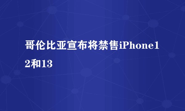 哥伦比亚宣布将禁售iPhone12和13