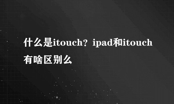 什么是itouch？ipad和itouch有啥区别么