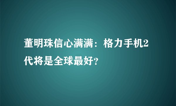 董明珠信心满满：格力手机2代将是全球最好？