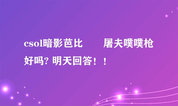 csol暗影芭比　　屠夫噗噗枪好吗? 明天回答！！