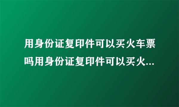 用身份证复印件可以买火车票吗用身份证复印件可以买火车票吗?身