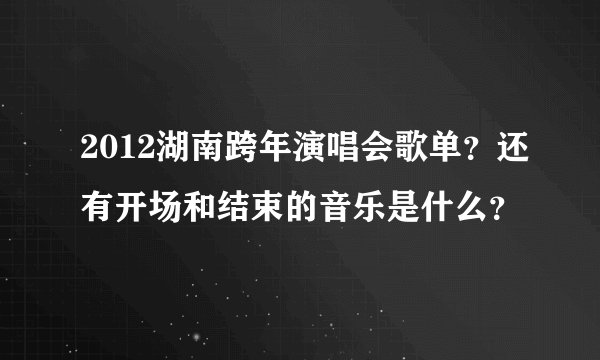 2012湖南跨年演唱会歌单？还有开场和结束的音乐是什么？