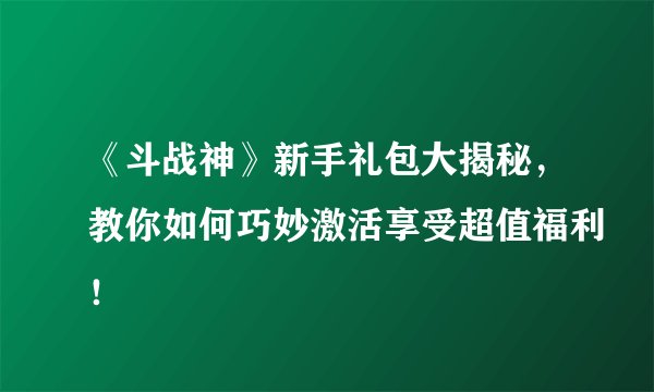 《斗战神》新手礼包大揭秘，教你如何巧妙激活享受超值福利！